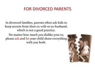 FOR DIVORCED PARENTS
In divorced families, parents often ask kids to
keep secrets from their ex-wife or ex-husband,
which is not a good practice.
No matter how much you dislike your ex,
please ask and let your child share everything
with you both.
 