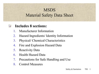 Safety & Sanitation TM 1
MSDS
Material Safety Data Sheet
Includes 8 sections:
1. Manufacturer Information
2. Hazard Ingredients/ Identity Information
3. Physical/ Chemical Characteristics
4. Fire and Explosion Hazard Data
5. Reactivity Data
6. Health Hazard Data
7. Precautions for Safe Handling and Use
8. Control Measures
 