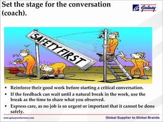 Set the stage for the conversation
(coach).
• call a timeout and make the job safe.
• Reinforce their good work before starting a critical conversation.
• If the feedback can wait until a natural break in the work, use the
break as the time to share what you observed.
• Express care, as no job is so urgent or important that it cannot be done
safely.
 