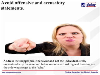 Avoid offensive and accusatory
statements.
Address the inappropriate behavior and not the individual, really
understand why the observed behavior occurred. Asking and listening are
the only ways to get to the “why.”
 