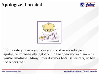 Apologize if needed
If for a safety reason you lose your cool, acknowledge it.
apologize immediately, get it out in the open and explain why
you’re emotional. Many times it comes because we care, so tell
the others that.
 