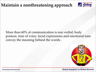Maintain a nonthreatening approach
More than 60% of communication is non verbal, body
posture, tone of voice, facial expressions and emotional tone
convey the meaning behind the words .
 