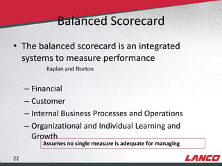 Balanced Scorecard
        • The balanced scorecard is an integrated
          systems to measure performance
                                 Kaplan and Norton


                – Financial
                – Customer
                – Internal Business Processes and Operations
                – Organizational and Individual Learning and
                  Growth
                              Assumes no single measure is adequate for managing

        22
© LANCO Group, All Rights Reserved
 
