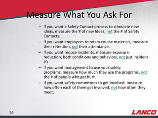 Measure What You Ask For
                                     – If you want a Safety Contact process to stimulate new
                                       ideas, measure the # of new Ideas, not the # of Safety
                                       Contacts.
                                     – If you want employees to retain course materials, measure
                                       their retention, not their attendance.
                                     – If you want reduce incidents, measure exposure
                                       reduction, both conditions and behaviors, not just incident
                                       #’s
                                     – If you want management to use your safety
                                       programs, measure how much they use the programs, not
                                       the # of people who get hurt.
                                     – If you want safety committees to get involved, measure
                                       how often each of them get involved, not how often they
                                       meet.



        26
© LANCO Group, All Rights Reserved
 