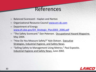 References
                – Balanced Scorecard – Kaplan and Norton
                – Organizational Resource Council www.orc-dc.com
                – Department of Energy
                  www.eh.doe.gov/EH_Strategic_Plan2003_2006.pdf
                – “The Safety Scorecard.” Dan Petersen. Occupational Hazard Magazine.
                  May 2004.
                – “How Do You Measure Safety?” Kyle Dotson. Executive
                  Strategies, Industrial Hygiene, and Safety News.
                – “Selling Safety to Management Using Metrics.” Paul Esposito.
                  Industrial Hygiene and Safety News. June 2002.




        30
© LANCO Group, All Rights Reserved
 