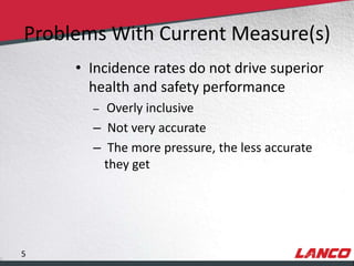 Problems With Current Measure(s)
                                 • Incidence rates do not drive superior
                                   health and safety performance
                                     – Overly inclusive
                                     – Not very accurate
                                     – The more pressure, the less accurate
                                       they get




        5
© LANCO Group, All Rights Reserved
 