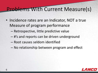 Problems With Current Measure(s)
        • Incidence rates are an Indicator, NOT a true
          Measure of program performance
                – Retrospective, little predictive value
                – #’s and reports can be driven underground
                – Root causes seldom identified
                – No relationship between program and effect




        6
© LANCO Group, All Rights Reserved
 
