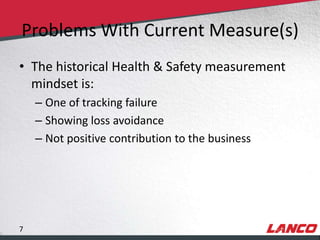 Problems With Current Measure(s)
        • The historical Health & Safety measurement
          mindset is:
                – One of tracking failure
                – Showing loss avoidance
                – Not positive contribution to the business




        7
© LANCO Group, All Rights Reserved
 