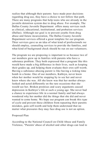 realize that although their parents have made poor decisions
regarding drug use, they have a choice to not follow that path.
There are many programs that help teens who are already in the
juvenile detention system due to drug abuse. For example, The
Dallas County Juvenile Department offers many services such
as clinical, educational, institutional, and probation services
(Dallas). Although our goal is to prevent youths from drug
abuse and future incarceration, The Dallas County Juvenile
Department services offered a great template for our program.
Thier services gave us an idea of what kind of professionals we
should employ, counseling services to provide the families, and
what kind of background check should be run on our volunteers.
The program we are proposing is important to us because two of
our members grew up in families with parents who have a
substance problem. They both expressed that a program like this
would have made a big difference in their lives, such as keeping
their grades up, and helping them evaluate their own self-worth.
Having a substance abusing parent is like having a ticking time
bomb in a home. One of our members, Kathryn, never knew
when her mother would be stopping by to see her and never
knew where she was. All she knew was that her mother always
looked and acted differently on the rare occasions that she
would see her. Broken promises and scary arguments caused
depression in Kathryn’s life at such a young age. She never had
a chance to experience life in a normal family and had always
wondered why her mother did the things that she did and never
wanted to come home. We hope our program can break this type
of cycle and prevent these children from repeating their parents
mistakes, gain self-worth and help them understand that no
matter what pressures they may face drug use is not an option.
Proposed Plan
According to the National Council on Child Abuse and Family
Violence, “Parents' abuse of alcohol and other drugs can lead to
 
