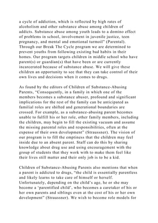 a cycle of addiction, which is reflected by high rates of
alcoholism and other substance abuse among children of
addicts. Substance abuse among youth leads to a domino effect
of problems in school, involvement in juvenile justice, teen
pregnancy, and mental and emotional turmoil” (Parental).
Through our Break The Cycle program we are determined to
prevent youths from following existing bad habits in their
homes. Our program targets children in middle school who have
parent(s) or guardian(s) that have been or are currently
incarcerated because of substance abuse. We will give these
children an opportunity to see that they can take control of their
own lives and decisions when it comes to drugs.
As found by the editors of Children of Substance-Abusing
Parents, “Consequently, in a family in which one of the
members becomes a substance abuser, profound and significant
implications for the rest of the family can be anticipated as
familial roles are shifted and generational boundaries are
crossed. For example, as a substance-abusing parent becomes
unable to fulfill his or her role, other family members, including
the children, may begin to fill the existing vacuum and assume
the missing parental roles and responsibilities, often at the
expense of their own development” (Straussner). The vision of
our program is to fill the emptiness that the children may feel
inside due to an absent parent. Staff can do this by sharing
knowledge about drug use and using encouragement with the
group of students that they work with to make them feel like
their lives still matter and their only job is to be a kid.
Children of Substance-Abusing Parents also mentions that when
a parent is addicted to drugs, “the child is essentially parentless
and likely learns to take care of himself or herself.
Unfortunately, depending on the child’s age, he or she may
become a ‘parentified child’, who becomes a caretaker of his or
her own parents and siblings even at the cost of his or her own
development” (Straussner). We wish to become role models for
 