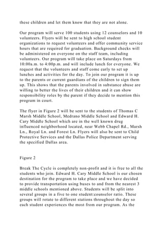 these children and let them know that they are not alone.
Our program will serve 100 students using 12 counselors and 10
volunteers. Flyers will be sent to high school student
organizations to request volunteers and offer community service
hours that are required for graduation. Background checks will
be administered on everyone on the staff team, including
volunteers. Our program will take place on Saturdays from
10:00a.m. to 4:00p.m. and will include lunch for everyone. We
request that the volunteers and staff come early to set up
lunches and activities for the day. To join our program it is up
to the parents or current guardians of the children to sign them
up. This shows that the parents involved in substance abuse are
willing to better the lives of their children and it can show
responsibility roles by the parent if they decide to mention this
program in court.
The flyer in Figure 2 will be sent to the students of Thomas C
Marsh Middle School, Medrano Middle School and Edward H.
Cary Middle School which are in the well known drug
influenced neighborhood located, near Webb Chapel Rd., Marsh
Ln., Royal Ln. and Forest Ln. Flyers will also be sent to Child
Protective Services and the Dallas Police Department serving
the specified Dallas area.
Figure 2
Break The Cycle is completely non-profit and it is free to all the
students who join. Edward H. Cary Middle School is our chosen
destination for the program to take place and we have decided
to provide transportation using buses to and from the nearest 3
middle schools mentioned above. Students will be split into
several groups in a five to one student:counselor ratio. These
groups will rotate to different stations throughout the day so
each student experiences the most from our program. As the
 