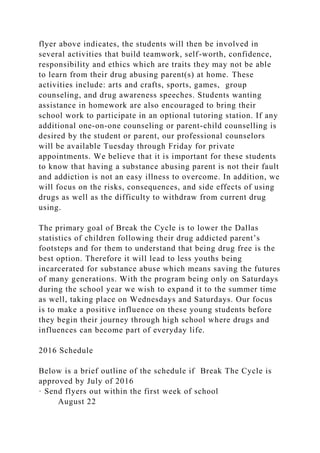flyer above indicates, the students will then be involved in
several activities that build teamwork, self-worth, confidence,
responsibility and ethics which are traits they may not be able
to learn from their drug abusing parent(s) at home. These
activities include: arts and crafts, sports, games, group
counseling, and drug awareness speeches. Students wanting
assistance in homework are also encouraged to bring their
school work to participate in an optional tutoring station. If any
additional one-on-one counseling or parent-child counselling is
desired by the student or parent, our professional counselors
will be available Tuesday through Friday for private
appointments. We believe that it is important for these students
to know that having a substance abusing parent is not their fault
and addiction is not an easy illness to overcome. In addition, we
will focus on the risks, consequences, and side effects of using
drugs as well as the difficulty to withdraw from current drug
using.
The primary goal of Break the Cycle is to lower the Dallas
statistics of children following their drug addicted parent’s
footsteps and for them to understand that being drug free is the
best option. Therefore it will lead to less youths being
incarcerated for substance abuse which means saving the futures
of many generations. With the program being only on Saturdays
during the school year we wish to expand it to the summer time
as well, taking place on Wednesdays and Saturdays. Our focus
is to make a positive influence on these young students before
they begin their journey through high school where drugs and
influences can become part of everyday life.
2016 Schedule
Below is a brief outline of the schedule if Break The Cycle is
approved by July of 2016
· Send flyers out within the first week of school
August 22
 