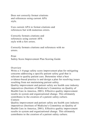 Does not correctly format citations
and references using current APA
style.
Uses current APA to format citations and
references but with numerous errors.
Correctly formats citations and
references using current APA
style with a few errors.
Correctly formats citations and references with no
errors.
Print
Safety Score Improvement Plan Scoring Guide
Overview
Write a 3–4-page safety score improvement plan for mitigating
concerns addressing a specific patient safety goal that is
relevant to quality patient care. Determine what a best
evidence-based practice is and design a plan for resolving issues
resulting from not maintaining patient safety.
Quality improvement and patient safety are health care industry
imperatives (Institute of Medicine's Committee on Quality of
Health Care in America, 2001). Effective quality improvement
results in system and organizational change. This ultimately
contributes to the creation of a patient safety culture.
Context
Quality improvement and patient safety are health care industry
imperatives (Institute of Medicine's Committee on Quality of
Health Care in America, 2001). Effective quality improvement
results in system and organizational change. This ultimately
contributes to the creation of a patient safety culture.
 