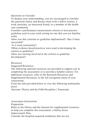 Questions to Consider
To deepen your understanding, you are encouraged to consider
the questions below and discuss them with a fellow learner, a
work associate, an interested friend, or a member of the health
care community.
Consider a performance measurement criteria or best practice
guideline used in your work setting (or one that you are familiar
with).
•How was this criterion or guideline implemented? ◦Has it been
successful?
◦Is it used consistently?
•What evidence-based practices were used in developing the
criteria or guideline?
•How was nursing involved in the criteria or guideline
development?
Resources
Suggested Resources
The following optional resources are provided to support you in
completing the assessment or to provide a helpful context. For
additional resources, refer to the Research Resources and
Supplemental Resources in the left navigation menu of your
courseroom.
Click the link provided below to view the following multimedia
piece:
•Systems Theory and the Fifth Discipline | Transcript.
Assessment Instructions
Preparation
Refer to the library and the Internet for supplemental resources
to help you complete this assessment, a Safety Score
Improvement Plan.
Consider the hospital-acquired conditions that are not
 