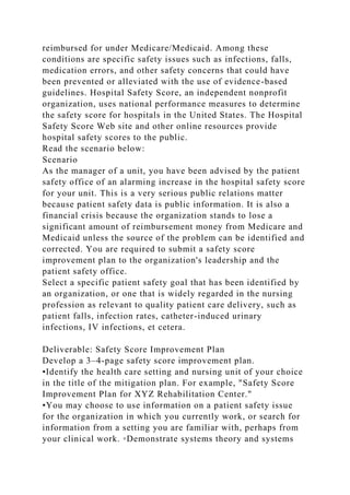 reimbursed for under Medicare/Medicaid. Among these
conditions are specific safety issues such as infections, falls,
medication errors, and other safety concerns that could have
been prevented or alleviated with the use of evidence-based
guidelines. Hospital Safety Score, an independent nonprofit
organization, uses national performance measures to determine
the safety score for hospitals in the United States. The Hospital
Safety Score Web site and other online resources provide
hospital safety scores to the public.
Read the scenario below:
Scenario
As the manager of a unit, you have been advised by the patient
safety office of an alarming increase in the hospital safety score
for your unit. This is a very serious public relations matter
because patient safety data is public information. It is also a
financial crisis because the organization stands to lose a
significant amount of reimbursement money from Medicare and
Medicaid unless the source of the problem can be identified and
corrected. You are required to submit a safety score
improvement plan to the organization's leadership and the
patient safety office.
Select a specific patient safety goal that has been identified by
an organization, or one that is widely regarded in the nursing
profession as relevant to quality patient care delivery, such as
patient falls, infection rates, catheter-induced urinary
infections, IV infections, et cetera.
Deliverable: Safety Score Improvement Plan
Develop a 3–4-page safety score improvement plan.
•Identify the health care setting and nursing unit of your choice
in the title of the mitigation plan. For example, "Safety Score
Improvement Plan for XYZ Rehabilitation Center."
•You may choose to use information on a patient safety issue
for the organization in which you currently work, or search for
information from a setting you are familiar with, perhaps from
your clinical work. ◦Demonstrate systems theory and systems
 