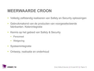 MEERWAARDE CROON
 Volledig zelfstandig realiseren van Safety en Security oplossingen
 Gebruikmakend van de producten van voorgeselecteerde
fabrikanten. Ketenintegratie
 Kennis op het gebied van Safety & Security
 Personeel
 Wetgeving
 Systeemintegratie
 Ontwerp, realisatie en onderhoud
Croon Safety & Security | 24 maart 2015 | Pagina 15
 