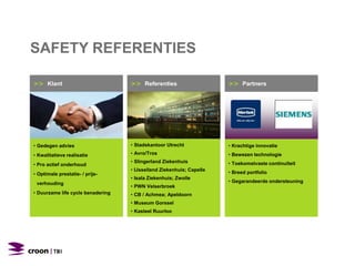 >> Klant
• Gedegen advies
• Kwalitatieve realisatie
• Pro actief onderhoud
• Optimale prestatie- / prijs-
verhouding
• Duurzame life cycle benadering
>> Partners
• Krachtige innovatie
• Bewezen technologie
• Toekomstvaste continuïteit
• Breed portfolio
• Gegarandeerde ondersteuning
>> Referenties
• Stadskantoor Utrecht
• Avro/Tros
• Slingerland Ziekenhuis
• IJsselland Ziekenhuis; Capelle
• Isala Ziekenhuis; Zwolle
• PWN Velserbroek
• CB / Achmea; Apeldoorn
• Museum Gorssel
• Kasteel Ruurloo
SAFETY REFERENTIES
 