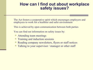 How can I find out about workplace
                safety issues?

The Act fosters a cooperative spirit which encourages employers and
employees to work for a healthier and safer environment
This is achieved by open communication between both parties
You can find out information on safety issues by:
    Attending team meetings
    Training and induction sessions
    Reading company newsletters, flyers or staff notices
    Talking to your supervisor / manager or other staff
 