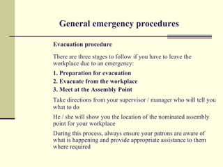 General emergency procedures

Evacuation procedure
There are three stages to follow if you have to leave the
workplace due to an emergency:
1. Preparation for evacuation
2. Evacuate from the workplace
3. Meet at the Assembly Point
Take directions from your supervisor / manager who will tell you
what to do
He / she will show you the location of the nominated assembly
point for your workplace
During this process, always ensure your patrons are aware of
what is happening and provide appropriate assistance to them
where required
 