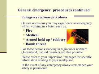 General emergency procedures continued
  Emergency response procedures
  On rare occasions you may experience an emergency
  whilst working in a hotel, such as:
   Fire
   Medical
   Armed hold up / robbery
   Bomb threat
  For those persons working in regional or northern
  Queensland, natural disasters are also possible
  Please refer to your supervisor / manager for specific
  information relating to your workplace
  In the event of any emergency always remember your
  safety is paramount
 