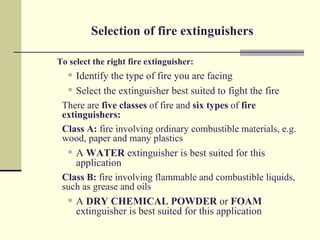 Selection of fire extinguishers

To select the right fire extinguisher:
    Identify the type of fire you are facing
   Select the extinguisher best suited to fight the fire

 There are five classes of fire and six types of fire
 extinguishers:
 Class A: fire involving ordinary combustible materials, e.g.
 wood, paper and many plastics
   A WATER extinguisher is best suited for this

     application
 Class B: fire involving flammable and combustible liquids,
 such as grease and oils
   A DRY CHEMICAL POWDER or FOAM

     extinguisher is best suited for this application
 