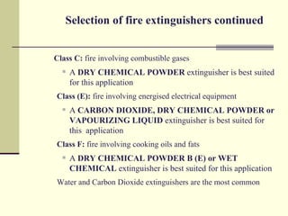 Selection of fire extinguishers continued


Class C: fire involving combustible gases
     A DRY CHEMICAL POWDER extinguisher is best suited
      for this application
Class (E): fire involving energised electrical equipment
     A CARBON DIOXIDE, DRY CHEMICAL POWDER or
      VAPOURIZING LIQUID extinguisher is best suited for
      this application
Class F: fire involving cooking oils and fats
     A DRY CHEMICAL POWDER B (E) or WET
      CHEMICAL extinguisher is best suited for this application
Water and Carbon Dioxide extinguishers are the most common
 