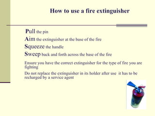 How to use a fire extinguisher


Pull the pin
Aim the extinguisher at the base of the fire
Squeeze the handle
Sweep back and forth across the base of the fire
Ensure you have the correct extinguisher for the type of fire you are
fighting
Do not replace the extinguisher in its holder after use it has to be
recharged by a service agent
 