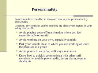 Personal safety

Sometimes there could be an increased risk to your personal safety
and security
Location, environment, clients and time are all relevant factors in your
safety risk profile:
    Avoid placing yourself in a situation where you feel
     uncomfortable or unsafe
    Avoid working on your own, especially at night
    Park your vehicle close to where you are working or leave
     the premises as a group
    Avoid poorly lit carparks, walkways, rear areas
    Know how to quickly communicate with other staff
     members i.e. mobile phone, radio, duress alarm, regular
     checks etc
 