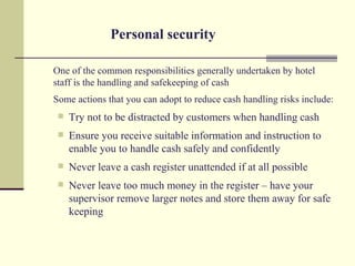 Personal security

One of the common responsibilities generally undertaken by hotel
staff is the handling and safekeeping of cash
Some actions that you can adopt to reduce cash handling risks include:
    Try not to be distracted by customers when handling cash
    Ensure you receive suitable information and instruction to
     enable you to handle cash safely and confidently
    Never leave a cash register unattended if at all possible
    Never leave too much money in the register – have your
     supervisor remove larger notes and store them away for safe
     keeping
 