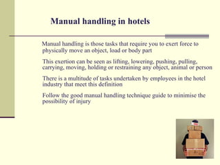 Manual handling in hotels

Manual handling is those tasks that require you to exert force to
physically move an object, load or body part
This exertion can be seen as lifting, lowering, pushing, pulling,
carrying, moving, holding or restraining any object, animal or person
There is a multitude of tasks undertaken by employees in the hotel
industry that meet this definition
Follow the good manual handling technique guide to minimise the
possibility of injury
 