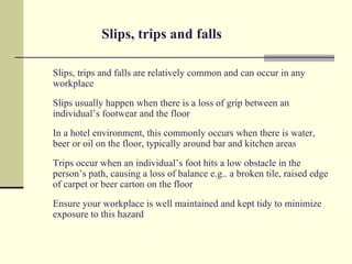 Slips, trips and falls

Slips, trips and falls are relatively common and can occur in any
workplace
Slips usually happen when there is a loss of grip between an
individual’s footwear and the floor
In a hotel environment, this commonly occurs when there is water,
beer or oil on the floor, typically around bar and kitchen areas
Trips occur when an individual’s foot hits a low obstacle in the
person’s path, causing a loss of balance e.g.. a broken tile, raised edge
of carpet or beer carton on the floor
Ensure your workplace is well maintained and kept tidy to minimize
exposure to this hazard
 
