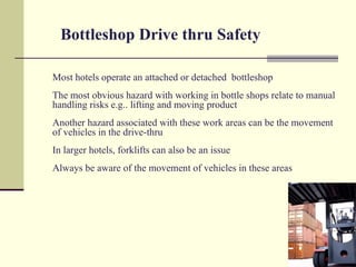 Bottleshop Drive thru Safety

Most hotels operate an attached or detached bottleshop
The most obvious hazard with working in bottle shops relate to manual
handling risks e.g.. lifting and moving product
Another hazard associated with these work areas can be the movement
of vehicles in the drive-thru
In larger hotels, forklifts can also be an issue
Always be aware of the movement of vehicles in these areas
 