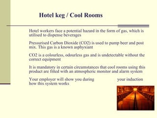 Hotel keg / Cool Rooms

Hotel workers face a potential hazard in the form of gas, which is
utilised to dispense beverages
Pressurised Carbon Dioxide (CO2) is used to pump beer and post
mix. This gas is a known asphyxiant
CO2 is a colourless, odourless gas and is undetectable without the
correct equipment
It is mandatory in certain circumstances that cool rooms using this
product are fitted with an atmospheric monitor and alarm system
Your employer will show you during                your induction
how this system works
 