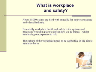 What is workplace
              and safety?

About 18000 claims are filed with annually for injuries sustained
in the hotel industry

Essentially workplace health and safety is the systems and
processes we put in place to define how we do things – whilst
minimising our exposure to risk

The culture of the workplace needs to be supportive of the aim to
minimise harm
 