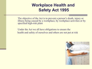 Workplace Health and
                Safety Act 1995
The objective of the Act is to prevent a person’s death, injury or
illness being caused by a workplace, by workplace activities or by
specified high-risk plant

Under the Act we all have obligations to ensure the
health and safety of ourselves and others are not put at risk
 