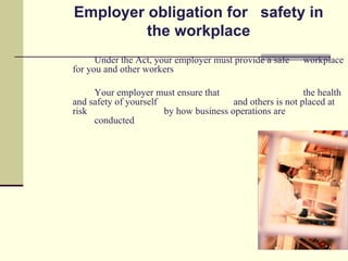 Employer obligation for safety in
         the workplace
      Under the Act, your employer must provide a safe     workplace
for you and other workers

     Your employer must ensure that                        the health
and safety of yourself                  and others is not placed at
risk                   by how business operations are
     conducted
 