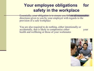 Your employee obligations for
        safety in the workplace
Essentially, your obligation is to ensure you follow all reasonable
directions given to you by your employer with regards to the
provision of a safe workplace

You are also required to do nothing, either intentionally or
accidentally, that is likely to compromise either            your
health and wellbeing or those of your workmates
 