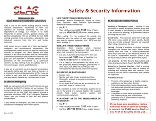 Safety & Security Information
Welcome to the
SLAC National Accelerator Laboratory
SLAC is one of the world's leading physical science
research laboratories. Established in 1962, and
operated by Stanford University for the U.S.
Department of Energy, our mission is to make
discoveries in photon science, particle physics and
particle astrophysics. We are enriched by over 3,000
visiting scientists from universities, laboratories and
industrial concerns from the U.S. and foreign
countries.
SLAC strives to be a model of a “safe and healthy”
workplace and environmental stewardship. Our
employees are trained on our site-specific hazards and
controls to mitigate risk. Many hazards are more
common to an industrial facility and are controlled by
standardized prevention and protection measures. As a
guest you are expected to consider SAFETY and the
protection of the environment as a paramount
concern, to stop working if you or anybody else is in
imminent danger, report unsafe behavior.
If you are a contractor you are required to develop a
job-specific safety plan with your Point-of-Contact, or
a University Technical Representative (UTR). If you are
a visitor or user, your host is responsible for ensuring
that any specific hazards are communicated to you.

In case of emergency
SLAC has contracted with the City of Palo Alto to have
a full-time staffed Fire Station on our campus. This
station is dedicated to responding to emergencies that
could occur on our site. SLAC also supports a group of
employee volunteers (SERT SLAC Emergency Response
Team) who are trained in first aid and disaster
preparedness.
If you witness an emergency you need to immediately
activate our emergency notification system.

Rev. 05-2009

LIFE THREATENING EMERGENCIES
(Examples: Medical Emergencies, Illness or Injury,
Fires, Explosion, Large Chemical Spills/Releases,
Release of Radioactive Material)
•
•

Dial 911
Then call Security at ext. 5555 (from a “landline”) or 650-926-5555 (from a mobile phone)

When calling 911, be prepared to provide the
dispatcher with the nature of your emergency, and
your specific location (example: SLAC, 2575 Sand Hill
Road, Building #)

NON-LIFE THREATENING EVENTS
(Examples:
Minor
injuries,
small
chemical
spills/releases, broken equipment that could pose a
safety risk, threats to the environment)
•

Call your SLAC Point of Contact/UTR, then call
Security at ext. 5555 (from a “land-line”) or
650-926-5555 (from a mobile phone)

•

If it is a Medical issue between 8:00 AM and 4:30
PM, go to SLAC Medical in Bldg 41, ground floor. If
after hours, ext. 5555 will provide you with
information for the nearest clinic for treatment.

IN CASE OF AN EARTHQUAKE
•
•
•
•

Remain calm
Quickly seek safe refuge; protect your head
When safe, proceed to an exterior emergency
assembly area
Do not leave SLAC until you are accounted for by
your SLAC Point of Contact/UTR

SLAC maintains a cache of emergency supplies to be
use in the event of a natural disaster. Our supplies
include
food,
water,
medical
supplies
and
communication equipment.

IF IN DOUBT AS TO THE SERIOUSNESS OF
AN INCIDENT:
•
•

Dial 911
Then call Security at ext. 5555 (from a “landline”) or 650-926-5555 (from a mobile phone).

SLAC-Specific Safety Polices
Smoking in Designated Areas – Smoking is only
permitted in posted designated smoking areas and
is never allowed in any building (or within 20 feet
of an entrance or opening), or government vehicle
including electric carts.
Speed limits – The maximum speed limit is 25 mph
with some areas posted at lower speeds. Speed
limits are strictly enforced. Helmets are required
when riding a bicycle on the site.
Parking – Parking is available in various locations
throughout the campus (see map). Please follow
parking signs and park in handicap-designated
spots only if you have a valid handicap placard. Do
not park in “Government Vehicles” places if you
are not driving a vehicle with government plates.
Lost property – Our Site Security Dept collects and
holds all property that is found. Call 650-926-3806.
Authority to Conduct Searches - SLAC is private
property. SLAC reserves the right to inspect all
incoming and outgoing items and vehicles. Your
entrance into this facility constitutes your consent
for inspection.
Prohibited Articles
•
•

•

Firearms, other dangerous or deadly weapons,
explosives, and incendiary devices.
Controlled substances including illegal drugs
and associated paraphernalia (excluding valid
prescription medicine) and alcoholic
beverages.
Contraband or other items prohibited by State
and Federal statute; and Unauthorized
possession of U.S. Government or Stanford
University Property.

If you have any questions, review
with your host or point-of-contact,
or contact the ES&H Service Desk at
ext. 4554 or Security at ext. 2551.

 