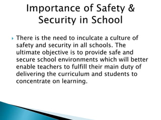  There is the need to inculcate a culture of
safety and security in all schools. The
ultimate objective is to provide safe and
secure school environments which will better
enable teachers to fulfill their main duty of
delivering the curriculum and students to
concentrate on learning.
 