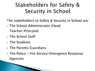 The stakeholders to Safety & Security in School are:
 The School Administrator (Head
Teacher/Principal)
 The School Staff
 The Students
 The Parents/Guardians
 The Police / Fire Service/Emergence Response
Agencies
 