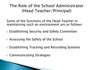 Some of the functions of the Head Teacher in
maintaining such an environment are as follows:
 Establishing Security and Safety Committee
 Assessing the Safety of the School
 Establishing Tracking and Recording Systems
 Communicating Strategies
 