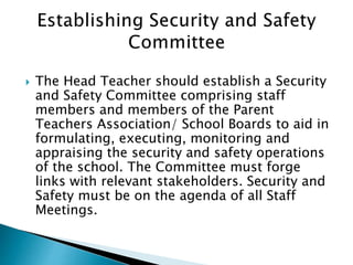 The Head Teacher should establish a Security
and Safety Committee comprising staff
members and members of the Parent
Teachers Association/ School Boards to aid in
formulating, executing, monitoring and
appraising the security and safety operations
of the school. The Committee must forge
links with relevant stakeholders. Security and
Safety must be on the agenda of all Staff
Meetings.
 