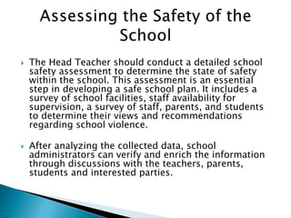  The Head Teacher should conduct a detailed school
safety assessment to determine the state of safety
within the school. This assessment is an essential
step in developing a safe school plan. It includes a
survey of school facilities, staff availability for
supervision, a survey of staff, parents, and students
to determine their views and recommendations
regarding school violence.
 After analyzing the collected data, school
administrators can verify and enrich the information
through discussions with the teachers, parents,
students and interested parties.
 
