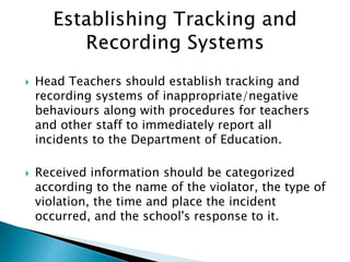  Head Teachers should establish tracking and
recording systems of inappropriate/negative
behaviours along with procedures for teachers
and other staff to immediately report all
incidents to the Department of Education.
 Received information should be categorized
according to the name of the violator, the type of
violation, the time and place the incident
occurred, and the school's response to it.
 