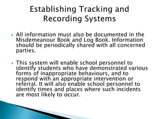  All information must also be documented in the
Misdemeanour Book and Log Book. Information
should be periodically shared with all concerned
parties.
 This system will enable school personnel to
identify students who have demonstrated various
forms of inappropriate behaviours, and to
respond with an appropriate intervention or
referral. It will also enable school personnel to
identify times and places where such incidents
are most likely to occur.
 
