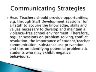  Head Teachers should provide opportunities,
e.g. through Staff Development Sessions, for
all staff to acquire the knowledge, skills and
values necessary to develop and maintain a
violence-free school environment. Therefore,
regular sessions on problem solving/conflict
resolution, the importance of student/teacher
communication, substance use prevention
and tips on identifying potential problematic
students who may exhibit negative
behaviours.
 