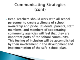  Head Teachers should work with all school
personnel to create a climate of school
ownership and pride. Students, parents, staff
members, and members of cooperating
community agencies will feel that they are
important parts of the school community.
This feeling of inclusion will be accomplished
by their involvement in the development and
implementation of the safe-school plan.
 