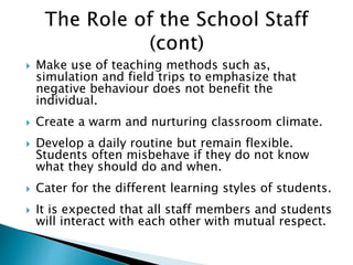  Make use of teaching methods such as,
simulation and field trips to emphasize that
negative behaviour does not benefit the
individual.
 Create a warm and nurturing classroom climate.
 Develop a daily routine but remain flexible.
Students often misbehave if they do not know
what they should do and when.
 Cater for the different learning styles of students.
 It is expected that all staff members and students
will interact with each other with mutual respect.
 