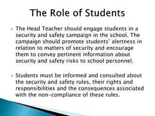  The Head Teacher should engage students in a
security and safety campaign in the school. The
campaign should promote students’ alertness in
relation to matters of security and encourage
them to convey pertinent information about
security and safety risks to school personnel.
 Students must be informed and consulted about
the security and safety rules, their rights and
responsibilities and the consequences associated
with the non-compliance of these rules.
 