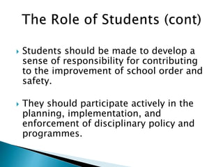  Students should be made to develop a
sense of responsibility for contributing
to the improvement of school order and
safety.
 They should participate actively in the
planning, implementation, and
enforcement of disciplinary policy and
programmes.
 